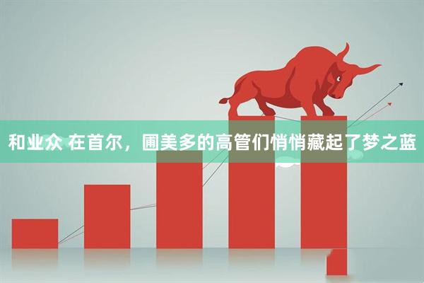 和业众 在首尔，圃美多的高管们悄悄藏起了梦之蓝