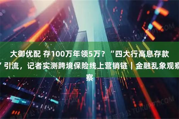 大御优配 存100万年领5万？“四大行高息存款”引流，记者实测跨境保险线上营销链｜金融乱象观察