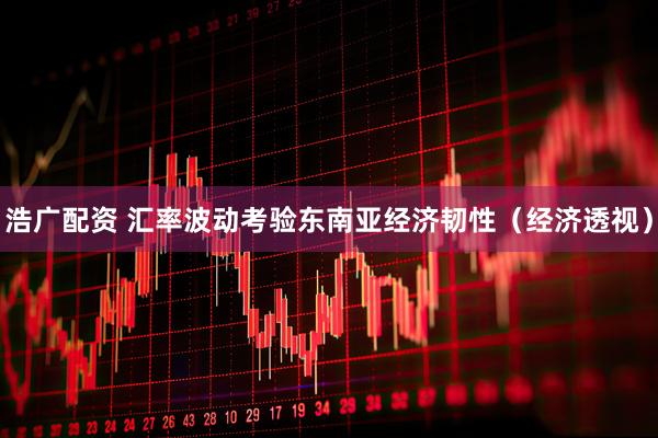 浩广配资 汇率波动考验东南亚经济韧性（经济透视）