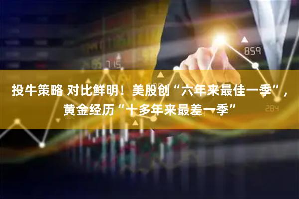 投牛策略 对比鲜明!美股创“六年来最佳一季”,黄金经历“十多年来最差一季”