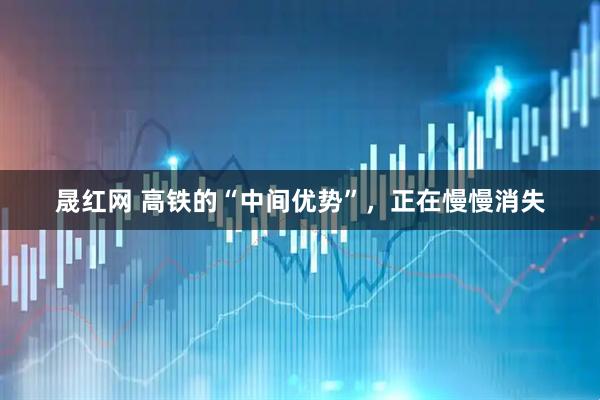 晟红网 高铁的“中间优势”，正在慢慢消失