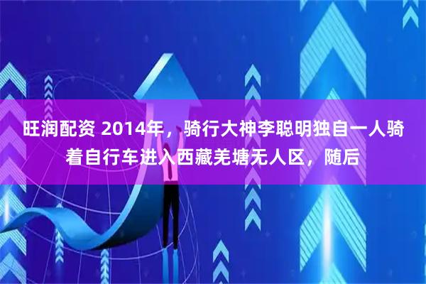 旺润配资 2014年，骑行大神李聪明独自一人骑着自行车进入西藏羌塘无人区，随后