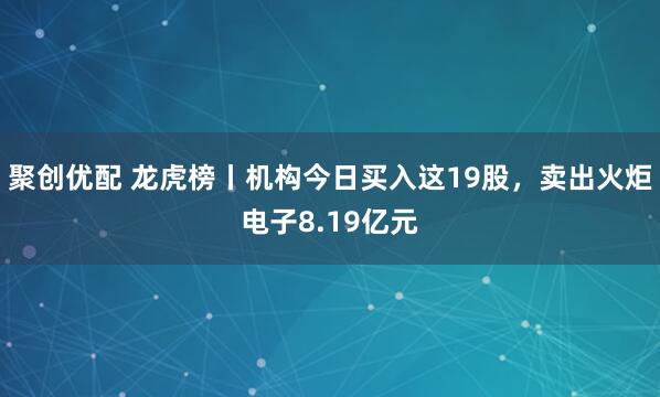 聚创优配 龙虎榜丨机构今日买入这19股,卖出火炬电子8.19亿元