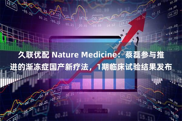 久联优配 Nature Medicine：蔡磊参与推进的渐冻症国产新疗法，1期临床试验结果发布