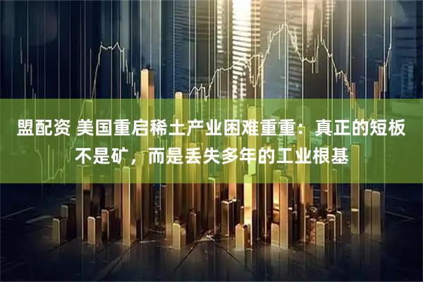 盟配资 美国重启稀土产业困难重重：真正的短板不是矿，而是丢失多年的工业根基