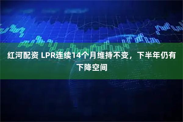 红河配资 LPR连续14个月维持不变，下半年仍有下降空间