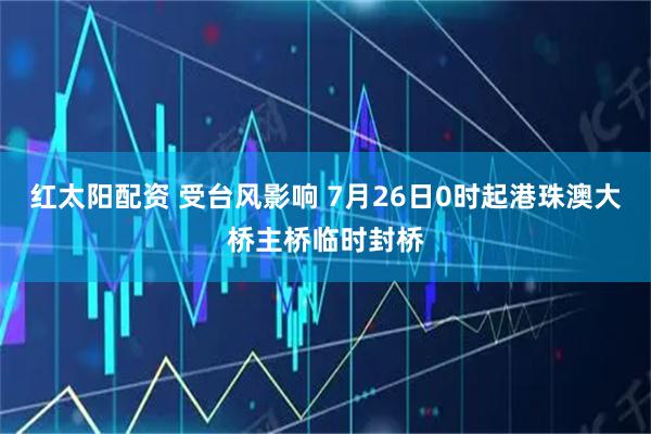 红太阳配资 受台风影响 7月26日0时起港珠澳大桥主桥临时封桥