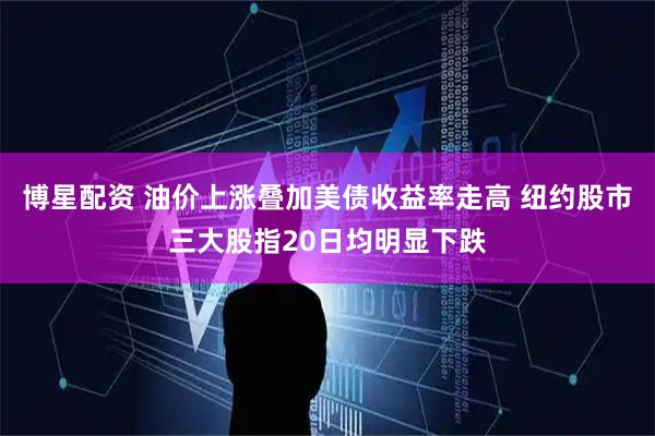 博星配资 油价上涨叠加美债收益率走高 纽约股市三大股指20日均明显下跌