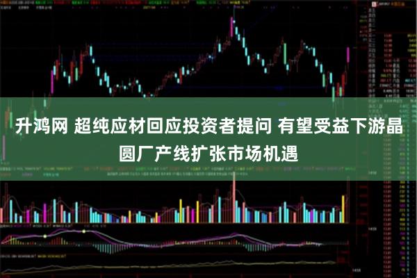 升鸿网 超纯应材回应投资者提问 有望受益下游晶圆厂产线扩张市场机遇